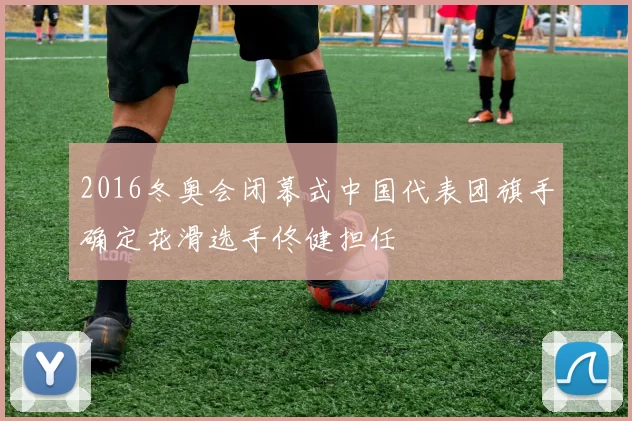 2016冬奥会闭幕式中国代表团旗手确定花滑选手佟健担任