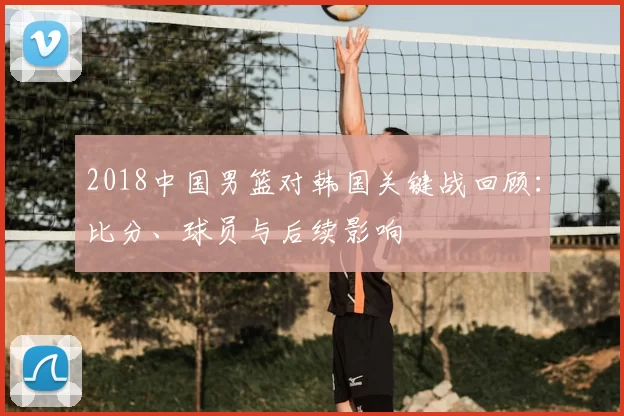 2018中国男篮对韩国关键战回顾：比分、球员与后续影响