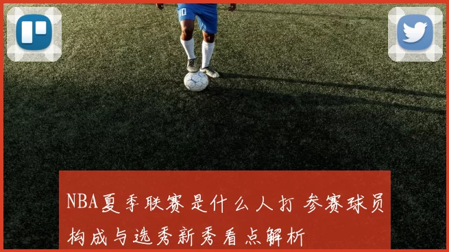 NBA夏季联赛是什么人打 参赛球员构成与选秀新秀看点解析
