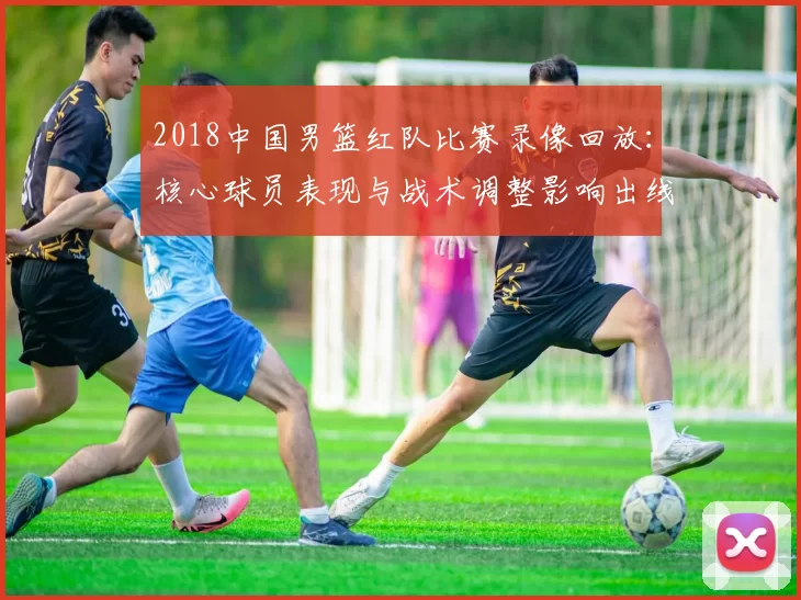 2018中国男篮红队比赛录像回放:核心球员表现与战术调整影响出线形势