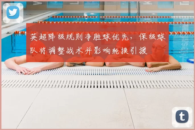 英超降级规则净胜球优先，保级球队将调整战术并影响轮换引援