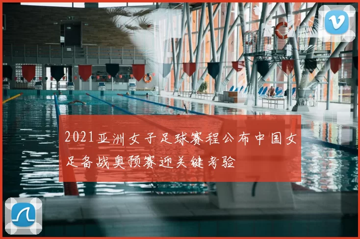 2021亚洲女子足球赛程公布中国女足备战奥预赛迎关键考验
