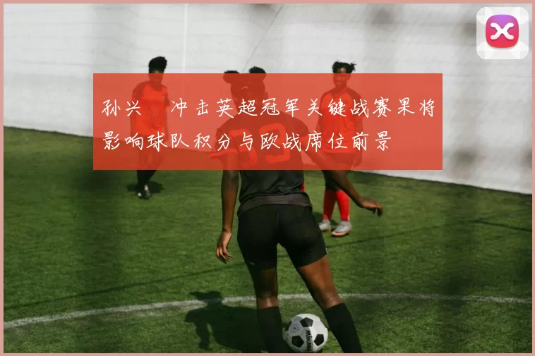 孙兴慜冲击英超冠军关键战赛果将影响球队积分与欧战席位前景