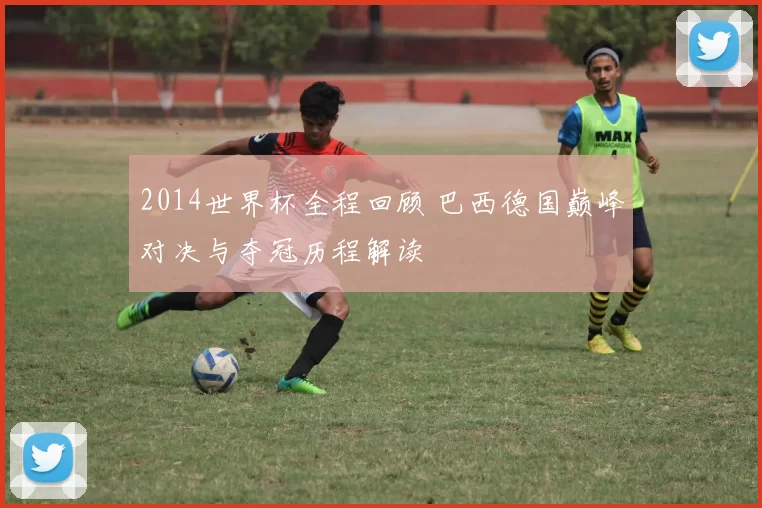 2014世界杯全程回顾 巴西德国巅峰对决与夺冠历程解读