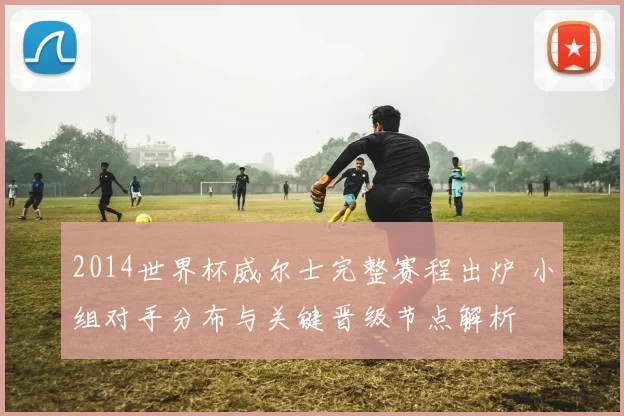 2014世界杯威尔士完整赛程出炉 小组对手分布与关键晋级节点解析