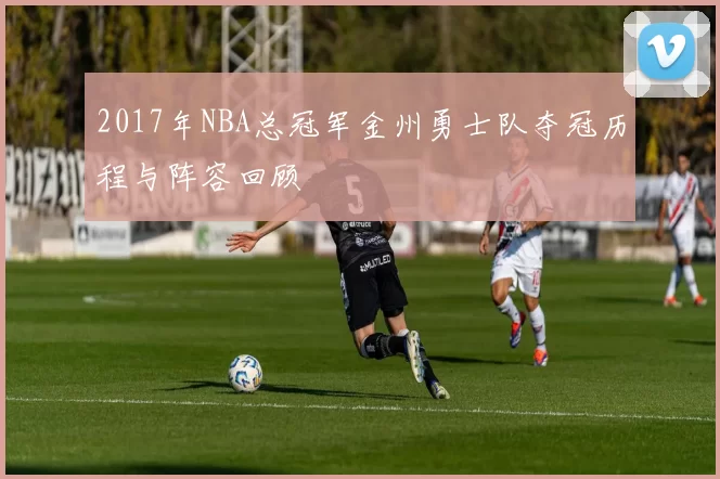 2017年NBA总冠军金州勇士队夺冠历程与阵容回顾