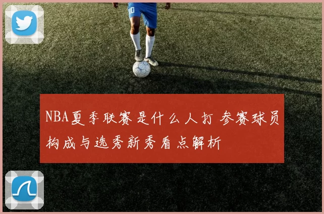 NBA夏季联赛是什么人打 参赛球员构成与选秀新秀看点解析