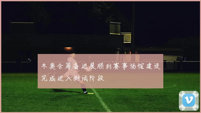 冬奥会筹备进展顺利赛事场馆建设完成进入测试阶段