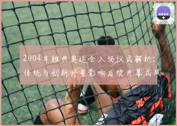 2004年雅典奥运会入场仪式解析:传统与创新并重影响后续开幕式风格