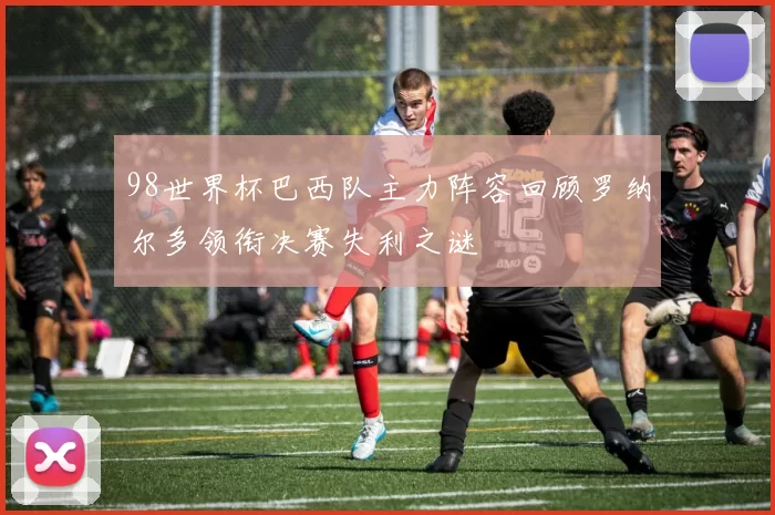 98世界杯巴西队主力阵容回顾罗纳尔多领衔决赛失利之谜