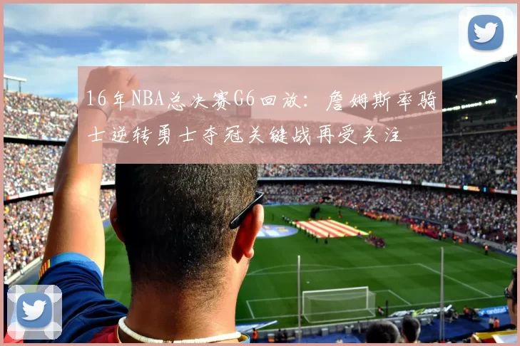 16年NBA总决赛G6回放:詹姆斯率骑士逆转勇士夺冠关键战再受关注
