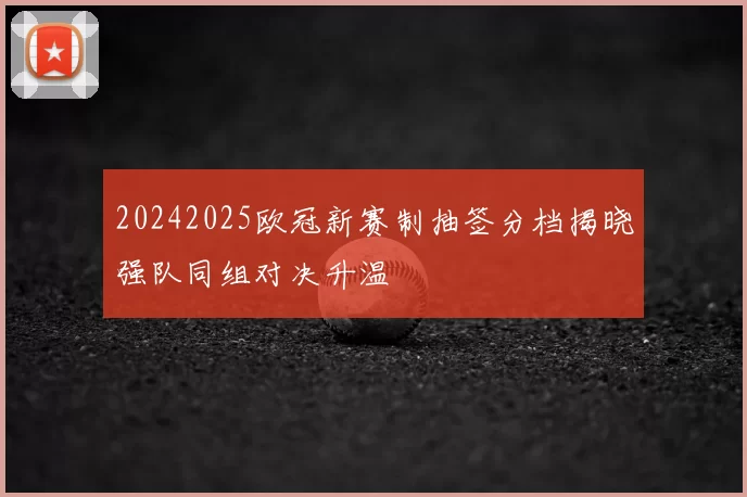 20242025欧冠新赛制抽签分档揭晓强队同组对决升温