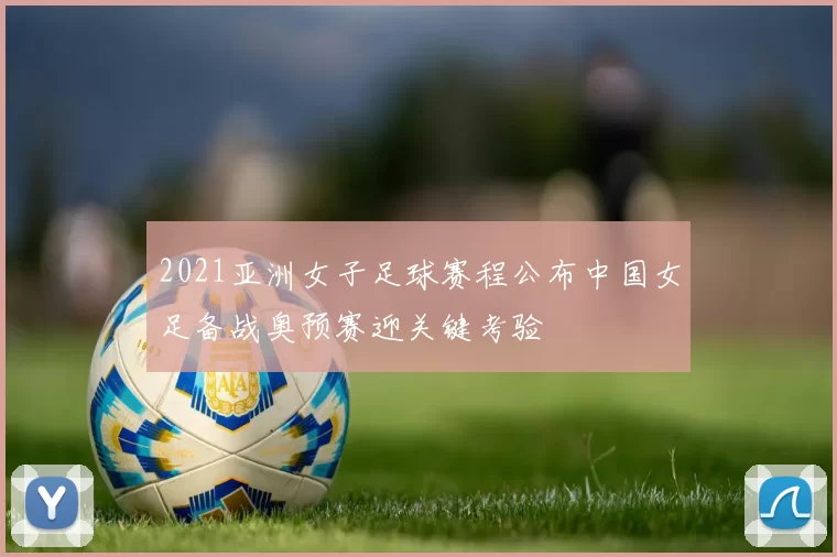 2021亚洲女子足球赛程公布中国女足备战奥预赛迎关键考验