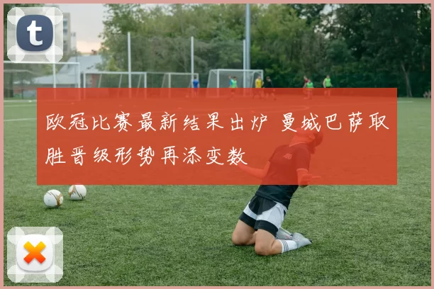 欧冠比赛最新结果出炉 曼城巴萨取胜晋级形势再添变数