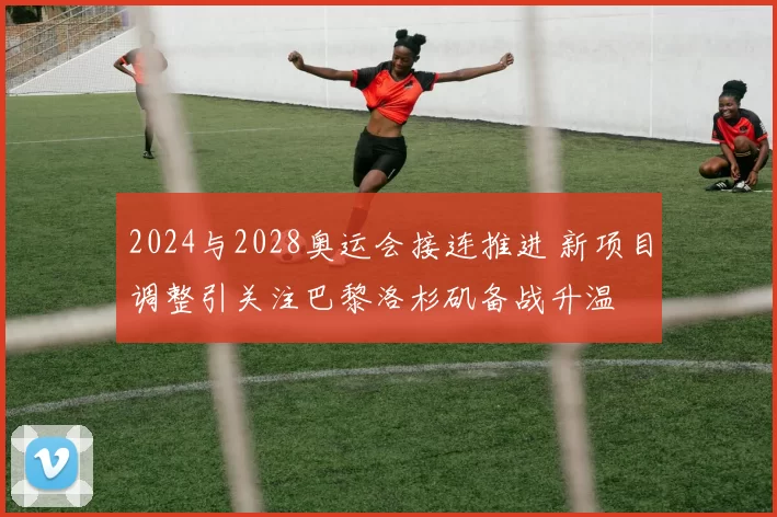 2024与2028奥运会接连推进 新项目调整引关注巴黎洛杉矶备战升温
