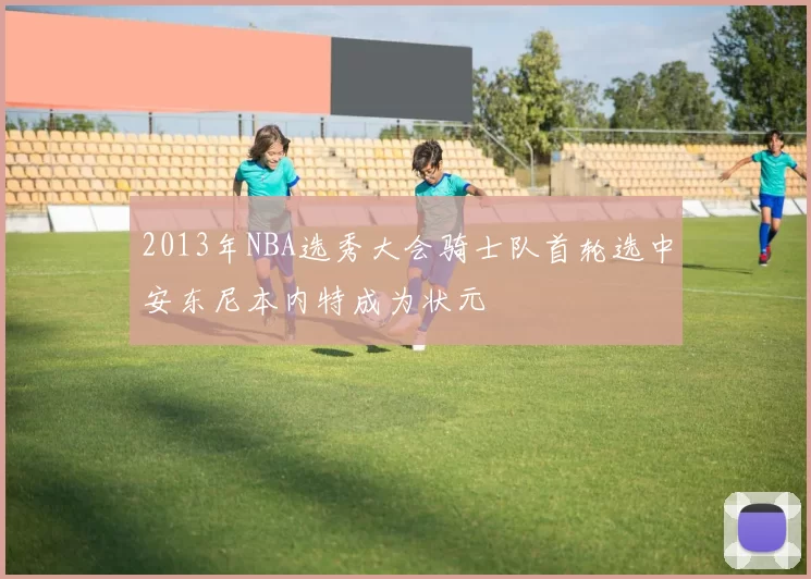 2013年NBA选秀大会骑士队首轮选中安东尼本内特成为状元