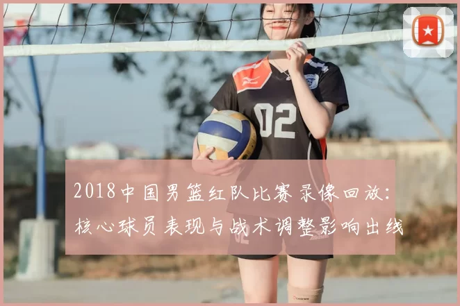 2018中国男篮红队比赛录像回放:核心球员表现与战术调整影响出线形势