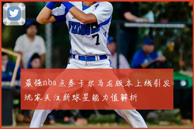 最强nba点券卡尔马龙版本上线引发玩家关注新球星能力值解析