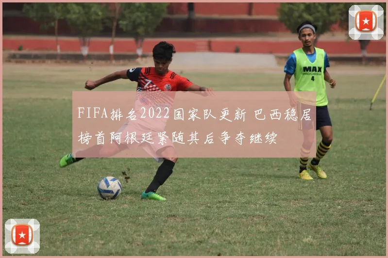 FIFA排名2022国家队更新 巴西稳居榜首阿根廷紧随其后争夺继续