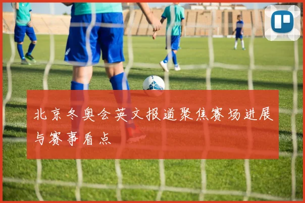 北京冬奥会英文报道聚焦赛场进展与赛事看点