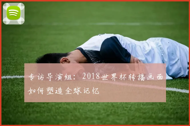 专访导演组：2018世界杯转播画面如何塑造全球记忆