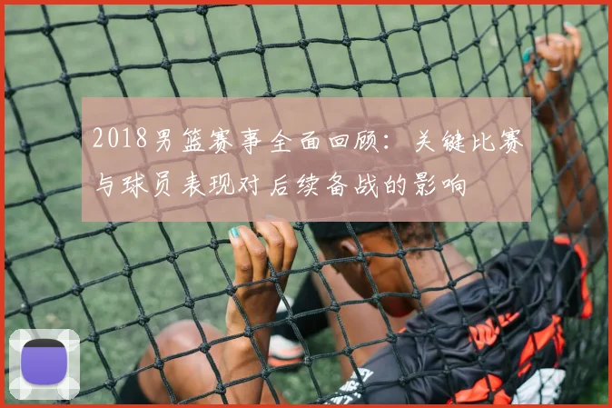 2018男篮赛事全面回顾：关键比赛与球员表现对后续备战的影响