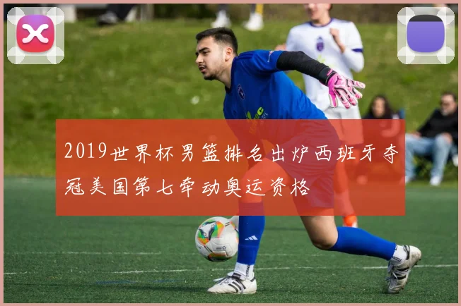 2019世界杯男篮排名出炉西班牙夺冠美国第七牵动奥运资格