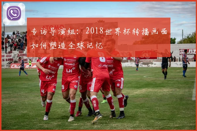 专访导演组:2018世界杯转播画面如何塑造全球记忆