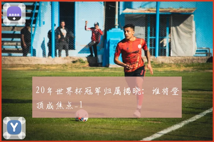 20年世界杯冠军归属揭晓:谁将登顶成焦点_1