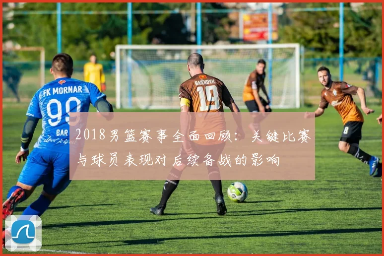 2018男篮赛事全面回顾：关键比赛与球员表现对后续备战的影响