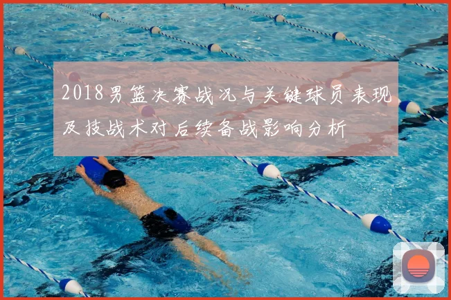 2018男篮决赛战况与关键球员表现及技战术对后续备战影响分析